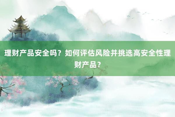 理财产品安全吗？如何评估风险并挑选高安全性理财产品？