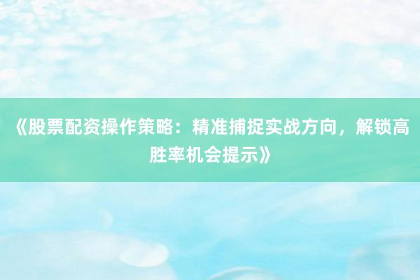 《股票配资操作策略：精准捕捉实战方向，解锁高胜率机会提示》
