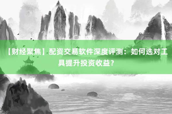 【财经聚焦】配资交易软件深度评测：如何选对工具提升投资收益？
