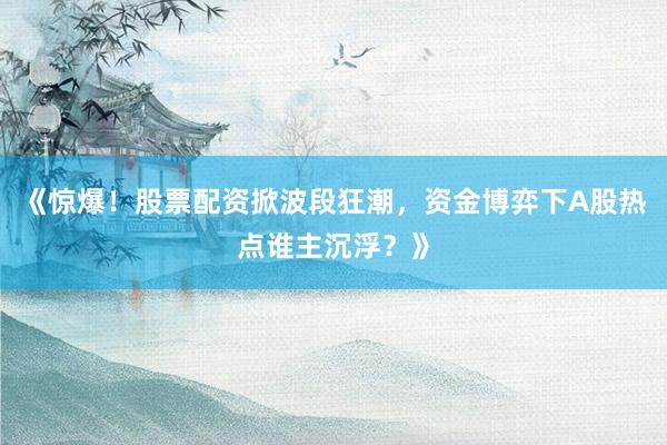 《惊爆！股票配资掀波段狂潮，资金博弈下A股热点谁主沉浮？》