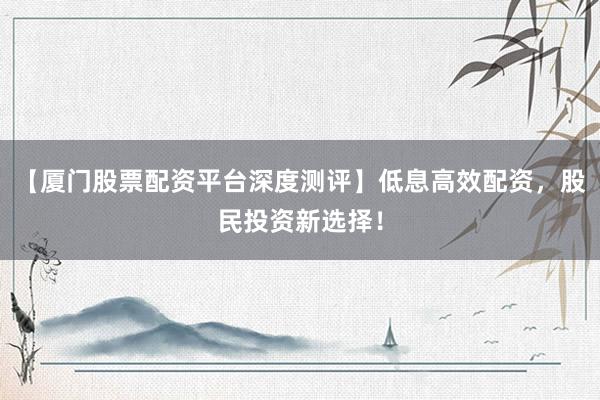 【厦门股票配资平台深度测评】低息高效配资，股民投资新选择！