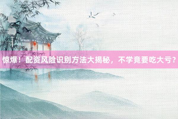 惊爆！配资风险识别方法大揭秘，不学竟要吃大亏？