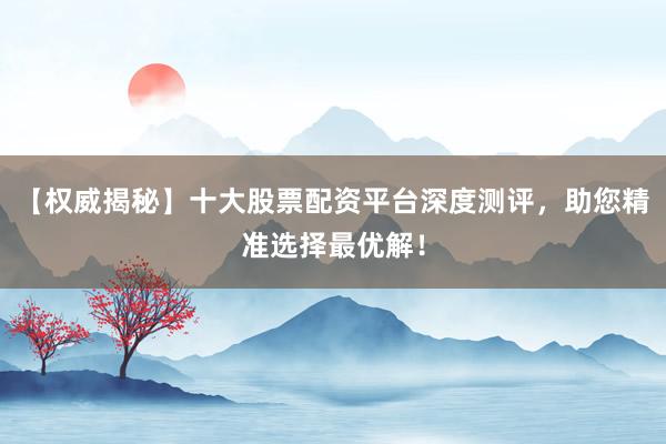 【权威揭秘】十大股票配资平台深度测评，助您精准选择最优解！