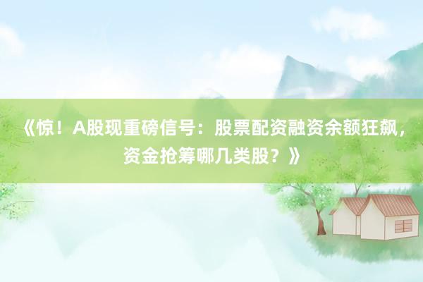 《惊！A股现重磅信号：股票配资融资余额狂飙，资金抢筹哪几类股？》