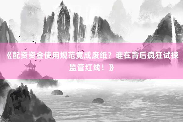 《配资资金使用规范竟成废纸？谁在背后疯狂试探监管红线！》