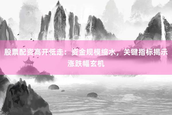 股票配资高开低走：资金规模缩水，关键指标揭示涨跌幅玄机