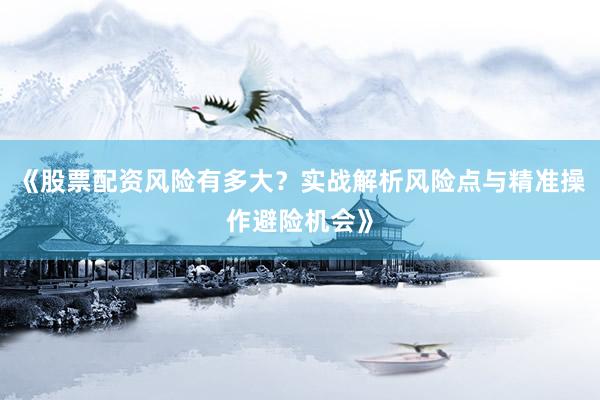 《股票配资风险有多大？实战解析风险点与精准操作避险机会》