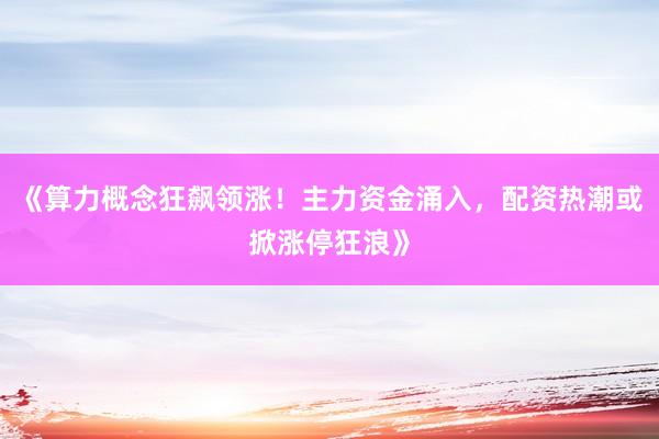 《算力概念狂飙领涨！主力资金涌入，配资热潮或掀涨停狂浪》