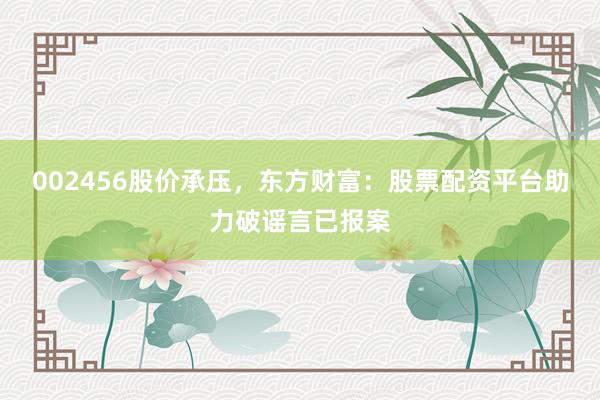 002456股价承压,东方财富:股票配资平台助力破谣言已报案