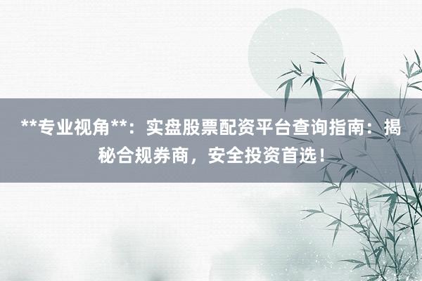 **专业视角**：实盘股票配资平台查询指南：揭秘合规券商，安全投资首选！