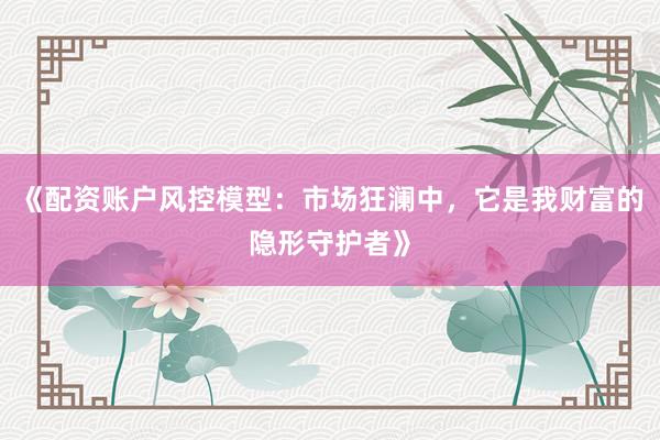 《配资账户风控模型：市场狂澜中，它是我财富的隐形守护者》