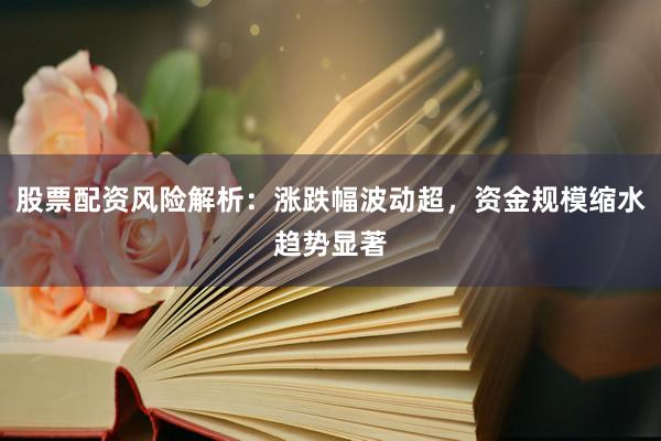 股票配资风险解析：涨跌幅波动超，资金规模缩水趋势显著