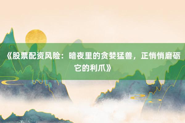 《股票配资风险：暗夜里的贪婪猛兽，正悄悄磨砺它的利爪》