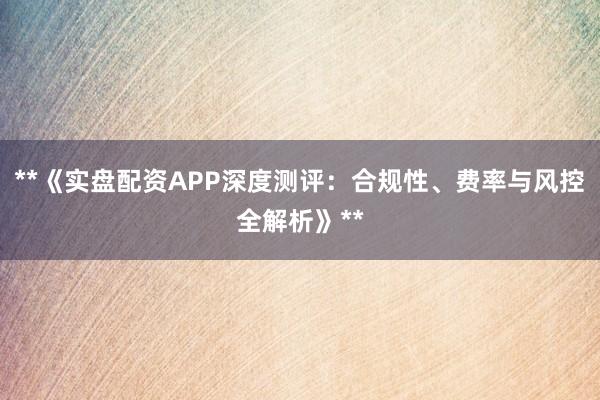 **《实盘配资APP深度测评：合规性、费率与风控全解析》**