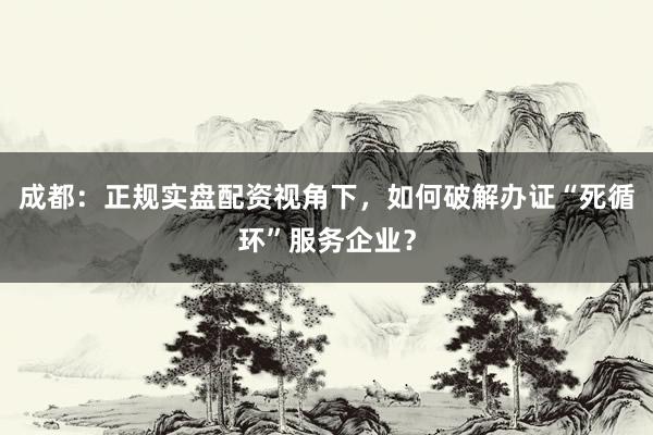 成都:正规实盘配资视角下,如何破解办证“死循环”服务企业?