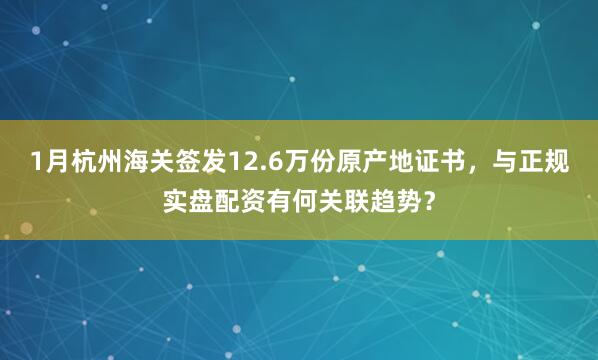 1月杭州海关签发12.6万份原产地证书，与正规实盘配资有何关联趋势？