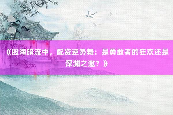 《股海暗流中,配资逆势舞:是勇敢者的狂欢还是深渊之邀?》