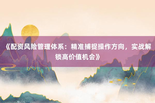 《配资风险管理体系：精准捕捉操作方向，实战解锁高价值机会》