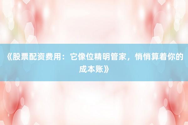 《股票配资费用：它像位精明管家，悄悄算着你的成本账》