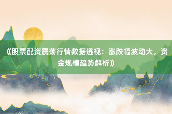《股票配资震荡行情数据透视：涨跌幅波动大，资金规模趋势解析》