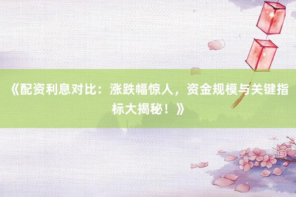 《配资利息对比：涨跌幅惊人，资金规模与关键指标大揭秘！》