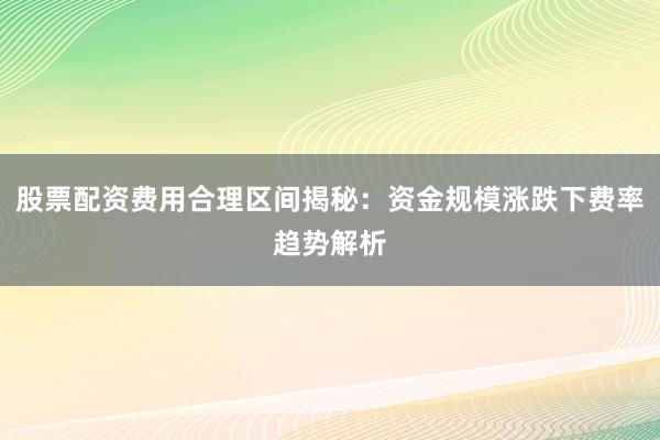 股票配资费用合理区间揭秘：资金规模涨跌下费率趋势解析