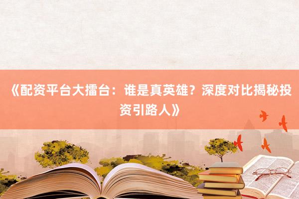 《配资平台大擂台：谁是真英雄？深度对比揭秘投资引路人》