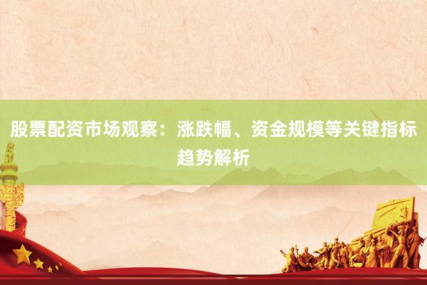 股票配资市场观察：涨跌幅、资金规模等关键指标趋势解析