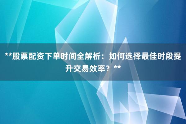 **股票配资下单时间全解析：如何选择最佳时段提升交易效率？**