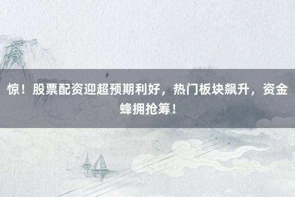 惊！股票配资迎超预期利好，热门板块飙升，资金蜂拥抢筹！
