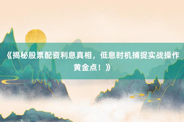 《揭秘股票配资利息真相，低息时机捕捉实战操作黄金点！》