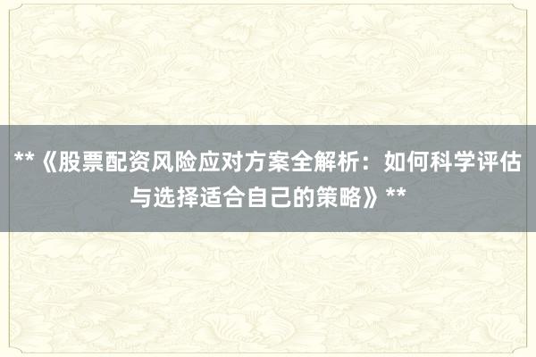 **《股票配资风险应对方案全解析：如何科学评估与选择适合自己的策略》**