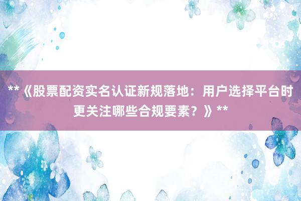 **《股票配资实名认证新规落地：用户选择平台时更关注哪些合规要素？》**