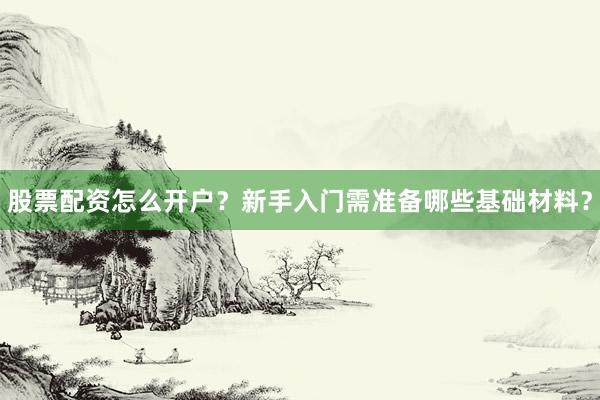 股票配资怎么开户？新手入门需准备哪些基础材料？