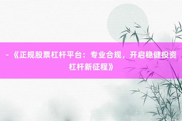 - 《正规股票杠杆平台：专业合规，开启稳健投资杠杆新征程》