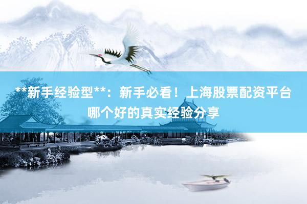 **新手经验型**：新手必看！上海股票配资平台哪个好的真实经验分享