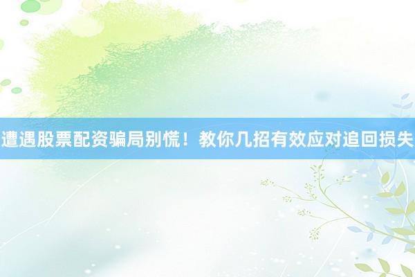遭遇股票配资骗局别慌！教你几招有效应对追回损失