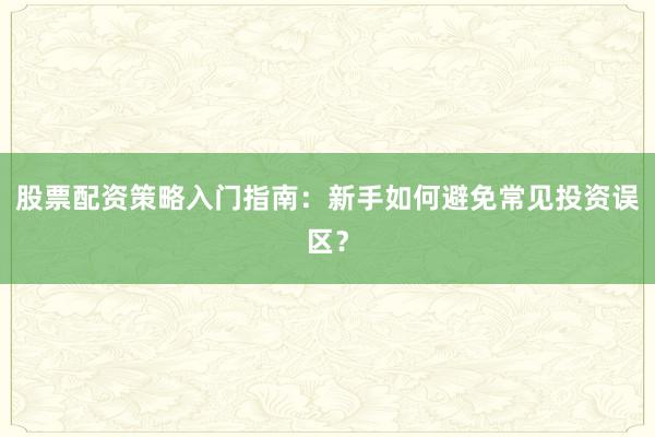 股票配资策略入门指南：新手如何避免常见投资误区？