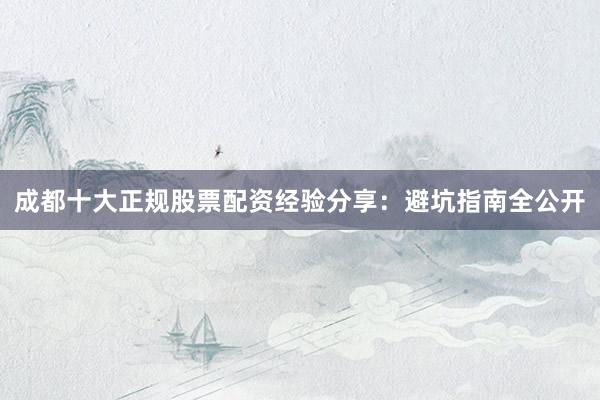 成都十大正规股票配资经验分享：避坑指南全公开