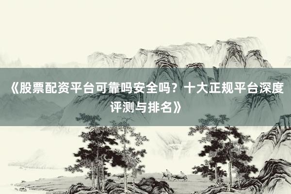 《股票配资平台可靠吗安全吗？十大正规平台深度评测与排名》