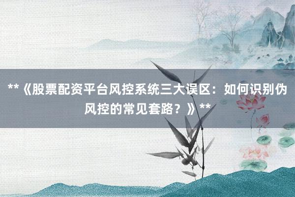 **《股票配资平台风控系统三大误区：如何识别伪风控的常见套路？》**