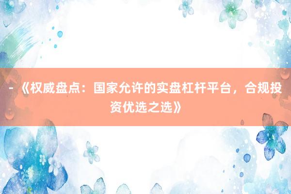 - 《权威盘点：国家允许的实盘杠杆平台，合规投资优选之选》