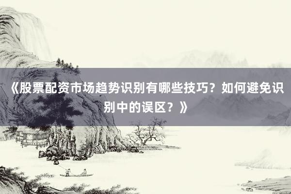 《股票配资市场趋势识别有哪些技巧？如何避免识别中的误区？》