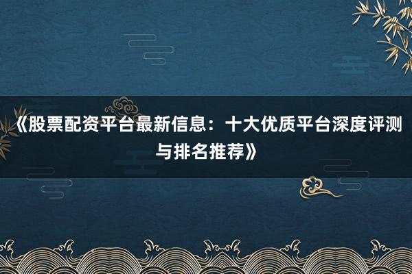 《股票配资平台最新信息：十大优质平台深度评测与排名推荐》
