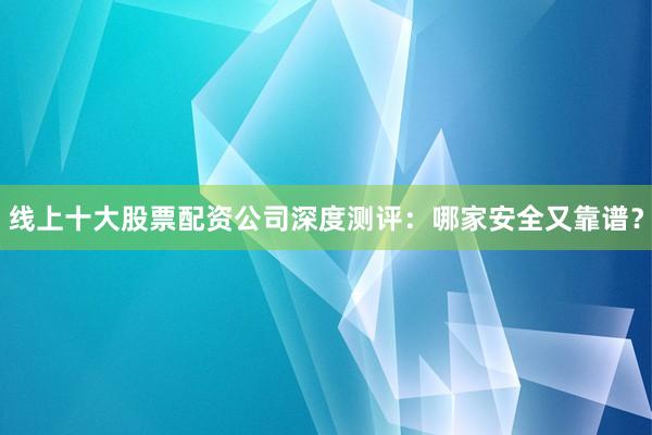 线上十大股票配资公司深度测评：哪家安全又靠谱？
