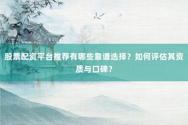 股票配资平台推荐有哪些靠谱选择？如何评估其资质与口碑？