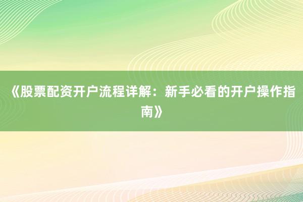 《股票配资开户流程详解：新手必看的开户操作指南》