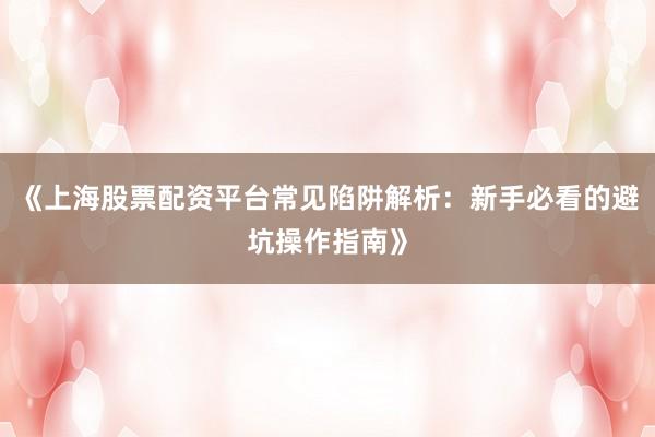 《上海股票配资平台常见陷阱解析：新手必看的避坑操作指南》