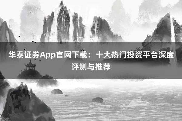 华泰证券App官网下载:十大热门投资平台深度评测与推荐