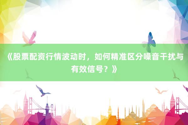 《股票配资行情波动时,如何精准区分噪音干扰与有效信号?》